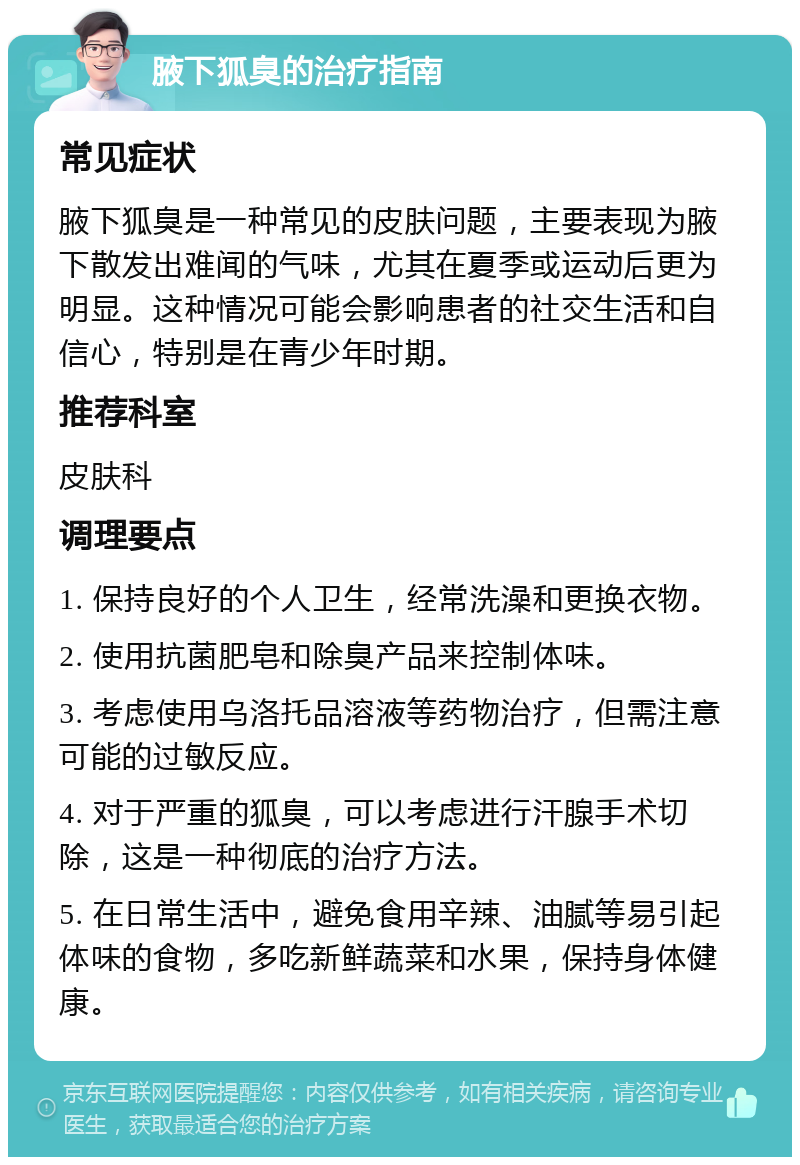 腋下狐臭的治疗指南 常见症状 腋下狐臭是一种常见的皮肤问题，主要表现为腋下散发出难闻的气味，尤其在夏季或运动后更为明显。这种情况可能会影响患者的社交生活和自信心，特别是在青少年时期。 推荐科室 皮肤科 调理要点 1. 保持良好的个人卫生，经常洗澡和更换衣物。 2. 使用抗菌肥皂和除臭产品来控制体味。 3. 考虑使用乌洛托品溶液等药物治疗，但需注意可能的过敏反应。 4. 对于严重的狐臭，可以考虑进行汗腺手术切除，这是一种彻底的治疗方法。 5. 在日常生活中，避免食用辛辣、油腻等易引起体味的食物，多吃新鲜蔬菜和水果，保持身体健康。