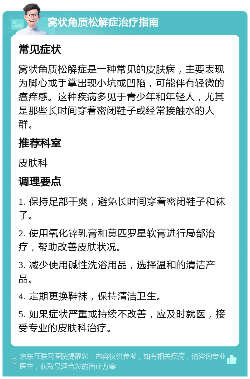 窝状角质松解症治疗指南 常见症状 窝状角质松解症是一种常见的皮肤病，主要表现为脚心或手掌出现小坑或凹陷，可能伴有轻微的瘙痒感。这种疾病多见于青少年和年轻人，尤其是那些长时间穿着密闭鞋子或经常接触水的人群。 推荐科室 皮肤科 调理要点 1. 保持足部干爽，避免长时间穿着密闭鞋子和袜子。 2. 使用氧化锌乳膏和莫匹罗星软膏进行局部治疗，帮助改善皮肤状况。 3. 减少使用碱性洗浴用品，选择温和的清洁产品。 4. 定期更换鞋袜，保持清洁卫生。 5. 如果症状严重或持续不改善，应及时就医，接受专业的皮肤科治疗。