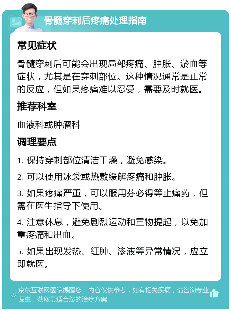 骨髓穿刺后疼痛处理指南 常见症状 骨髓穿刺后可能会出现局部疼痛、肿胀、淤血等症状，尤其是在穿刺部位。这种情况通常是正常的反应，但如果疼痛难以忍受，需要及时就医。 推荐科室 血液科或肿瘤科 调理要点 1. 保持穿刺部位清洁干燥，避免感染。 2. 可以使用冰袋或热敷缓解疼痛和肿胀。 3. 如果疼痛严重，可以服用芬必得等止痛药，但需在医生指导下使用。 4. 注意休息，避免剧烈运动和重物提起，以免加重疼痛和出血。 5. 如果出现发热、红肿、渗液等异常情况，应立即就医。