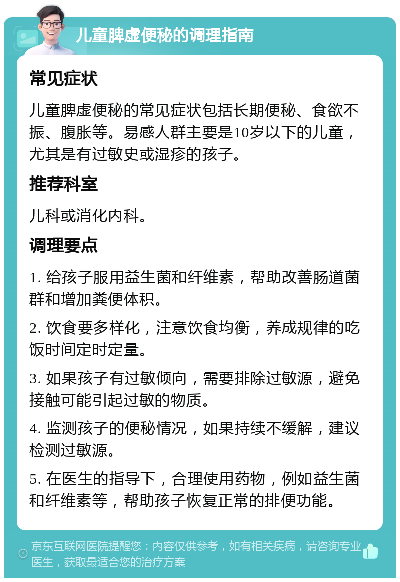 儿童脾虚便秘的调理指南 常见症状 儿童脾虚便秘的常见症状包括长期便秘、食欲不振、腹胀等。易感人群主要是10岁以下的儿童，尤其是有过敏史或湿疹的孩子。 推荐科室 儿科或消化内科。 调理要点 1. 给孩子服用益生菌和纤维素，帮助改善肠道菌群和增加粪便体积。 2. 饮食要多样化，注意饮食均衡，养成规律的吃饭时间定时定量。 3. 如果孩子有过敏倾向，需要排除过敏源，避免接触可能引起过敏的物质。 4. 监测孩子的便秘情况，如果持续不缓解，建议检测过敏源。 5. 在医生的指导下，合理使用药物，例如益生菌和纤维素等，帮助孩子恢复正常的排便功能。