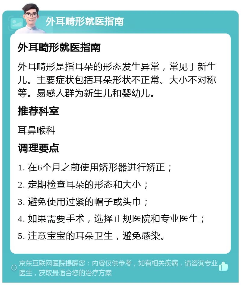 外耳畸形就医指南 外耳畸形就医指南 外耳畸形是指耳朵的形态发生异常，常见于新生儿。主要症状包括耳朵形状不正常、大小不对称等。易感人群为新生儿和婴幼儿。 推荐科室 耳鼻喉科 调理要点 1. 在6个月之前使用矫形器进行矫正； 2. 定期检查耳朵的形态和大小； 3. 避免使用过紧的帽子或头巾； 4. 如果需要手术，选择正规医院和专业医生； 5. 注意宝宝的耳朵卫生，避免感染。