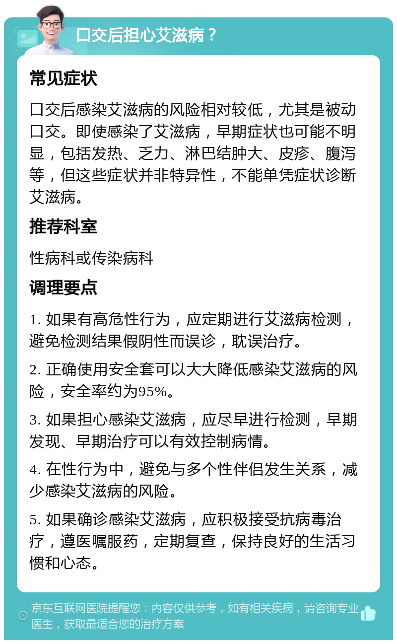 口交后担心艾滋病？ 常见症状 口交后感染艾滋病的风险相对较低，尤其是被动口交。即使感染了艾滋病，早期症状也可能不明显，包括发热、乏力、淋巴结肿大、皮疹、腹泻等，但这些症状并非特异性，不能单凭症状诊断艾滋病。 推荐科室 性病科或传染病科 调理要点 1. 如果有高危性行为，应定期进行艾滋病检测，避免检测结果假阴性而误诊，耽误治疗。 2. 正确使用安全套可以大大降低感染艾滋病的风险，安全率约为95%。 3. 如果担心感染艾滋病，应尽早进行检测，早期发现、早期治疗可以有效控制病情。 4. 在性行为中，避免与多个性伴侣发生关系，减少感染艾滋病的风险。 5. 如果确诊感染艾滋病，应积极接受抗病毒治疗，遵医嘱服药，定期复查，保持良好的生活习惯和心态。