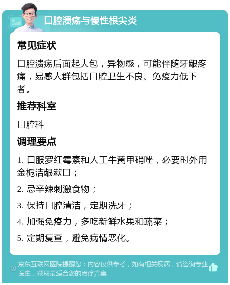 口腔溃疡与慢性根尖炎 常见症状 口腔溃疡后面起大包，异物感，可能伴随牙龈疼痛，易感人群包括口腔卫生不良、免疫力低下者。 推荐科室 口腔科 调理要点 1. 口服罗红霉素和人工牛黄甲硝唑，必要时外用金栀洁龈漱口； 2. 忌辛辣刺激食物； 3. 保持口腔清洁，定期洗牙； 4. 加强免疫力，多吃新鲜水果和蔬菜； 5. 定期复查，避免病情恶化。