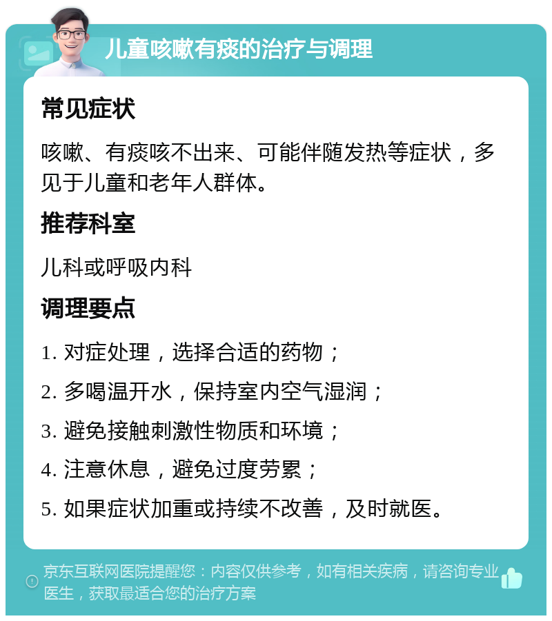 儿童咳嗽有痰的治疗与调理 常见症状 咳嗽、有痰咳不出来、可能伴随发热等症状，多见于儿童和老年人群体。 推荐科室 儿科或呼吸内科 调理要点 1. 对症处理，选择合适的药物； 2. 多喝温开水，保持室内空气湿润； 3. 避免接触刺激性物质和环境； 4. 注意休息，避免过度劳累； 5. 如果症状加重或持续不改善，及时就医。