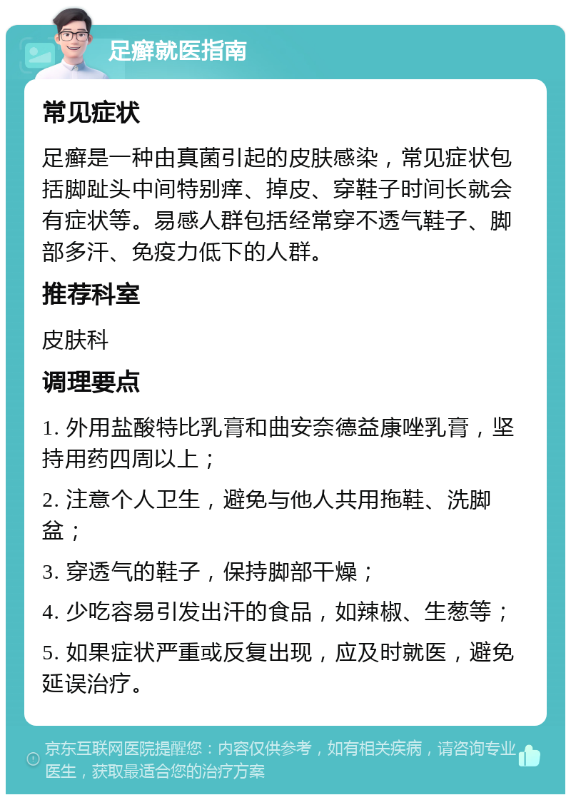 足癣就医指南 常见症状 足癣是一种由真菌引起的皮肤感染，常见症状包括脚趾头中间特别痒、掉皮、穿鞋子时间长就会有症状等。易感人群包括经常穿不透气鞋子、脚部多汗、免疫力低下的人群。 推荐科室 皮肤科 调理要点 1. 外用盐酸特比乳膏和曲安奈德益康唑乳膏，坚持用药四周以上； 2. 注意个人卫生，避免与他人共用拖鞋、洗脚盆； 3. 穿透气的鞋子，保持脚部干燥； 4. 少吃容易引发出汗的食品，如辣椒、生葱等； 5. 如果症状严重或反复出现，应及时就医，避免延误治疗。