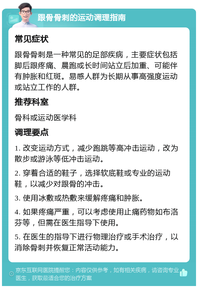 跟骨骨刺的运动调理指南 常见症状 跟骨骨刺是一种常见的足部疾病，主要症状包括脚后跟疼痛、晨跑或长时间站立后加重、可能伴有肿胀和红斑。易感人群为长期从事高强度运动或站立工作的人群。 推荐科室 骨科或运动医学科 调理要点 1. 改变运动方式，减少跑跳等高冲击运动，改为散步或游泳等低冲击运动。 2. 穿着合适的鞋子，选择软底鞋或专业的运动鞋，以减少对跟骨的冲击。 3. 使用冰敷或热敷来缓解疼痛和肿胀。 4. 如果疼痛严重，可以考虑使用止痛药物如布洛芬等，但需在医生指导下使用。 5. 在医生的指导下进行物理治疗或手术治疗，以消除骨刺并恢复正常活动能力。