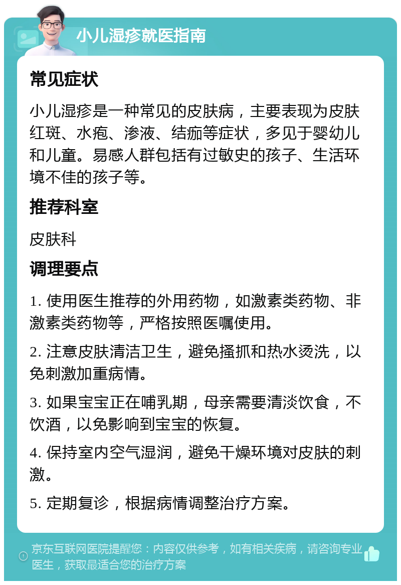 小儿湿疹就医指南 常见症状 小儿湿疹是一种常见的皮肤病，主要表现为皮肤红斑、水疱、渗液、结痂等症状，多见于婴幼儿和儿童。易感人群包括有过敏史的孩子、生活环境不佳的孩子等。 推荐科室 皮肤科 调理要点 1. 使用医生推荐的外用药物，如激素类药物、非激素类药物等，严格按照医嘱使用。 2. 注意皮肤清洁卫生，避免搔抓和热水烫洗，以免刺激加重病情。 3. 如果宝宝正在哺乳期，母亲需要清淡饮食，不饮酒，以免影响到宝宝的恢复。 4. 保持室内空气湿润，避免干燥环境对皮肤的刺激。 5. 定期复诊，根据病情调整治疗方案。