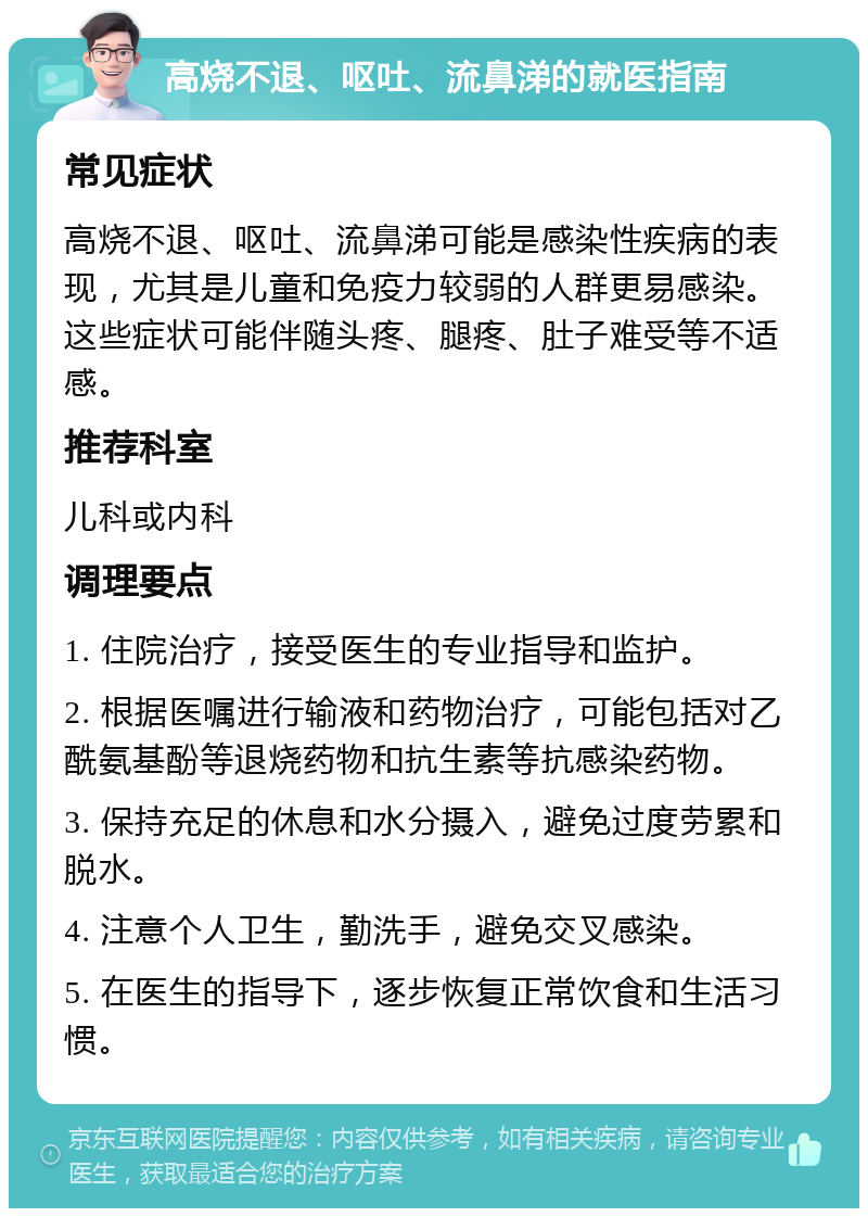 高烧不退、呕吐、流鼻涕的就医指南 常见症状 高烧不退、呕吐、流鼻涕可能是感染性疾病的表现，尤其是儿童和免疫力较弱的人群更易感染。这些症状可能伴随头疼、腿疼、肚子难受等不适感。 推荐科室 儿科或内科 调理要点 1. 住院治疗，接受医生的专业指导和监护。 2. 根据医嘱进行输液和药物治疗，可能包括对乙酰氨基酚等退烧药物和抗生素等抗感染药物。 3. 保持充足的休息和水分摄入，避免过度劳累和脱水。 4. 注意个人卫生，勤洗手，避免交叉感染。 5. 在医生的指导下，逐步恢复正常饮食和生活习惯。