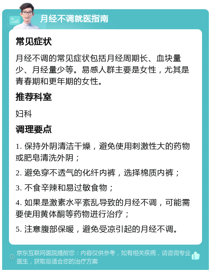 月经不调就医指南 常见症状 月经不调的常见症状包括月经周期长、血块量少、月经量少等。易感人群主要是女性，尤其是青春期和更年期的女性。 推荐科室 妇科 调理要点 1. 保持外阴清洁干燥，避免使用刺激性大的药物或肥皂清洗外阴； 2. 避免穿不透气的化纤内裤，选择棉质内裤； 3. 不食辛辣和易过敏食物； 4. 如果是激素水平紊乱导致的月经不调，可能需要使用黄体酮等药物进行治疗； 5. 注意腹部保暖，避免受凉引起的月经不调。