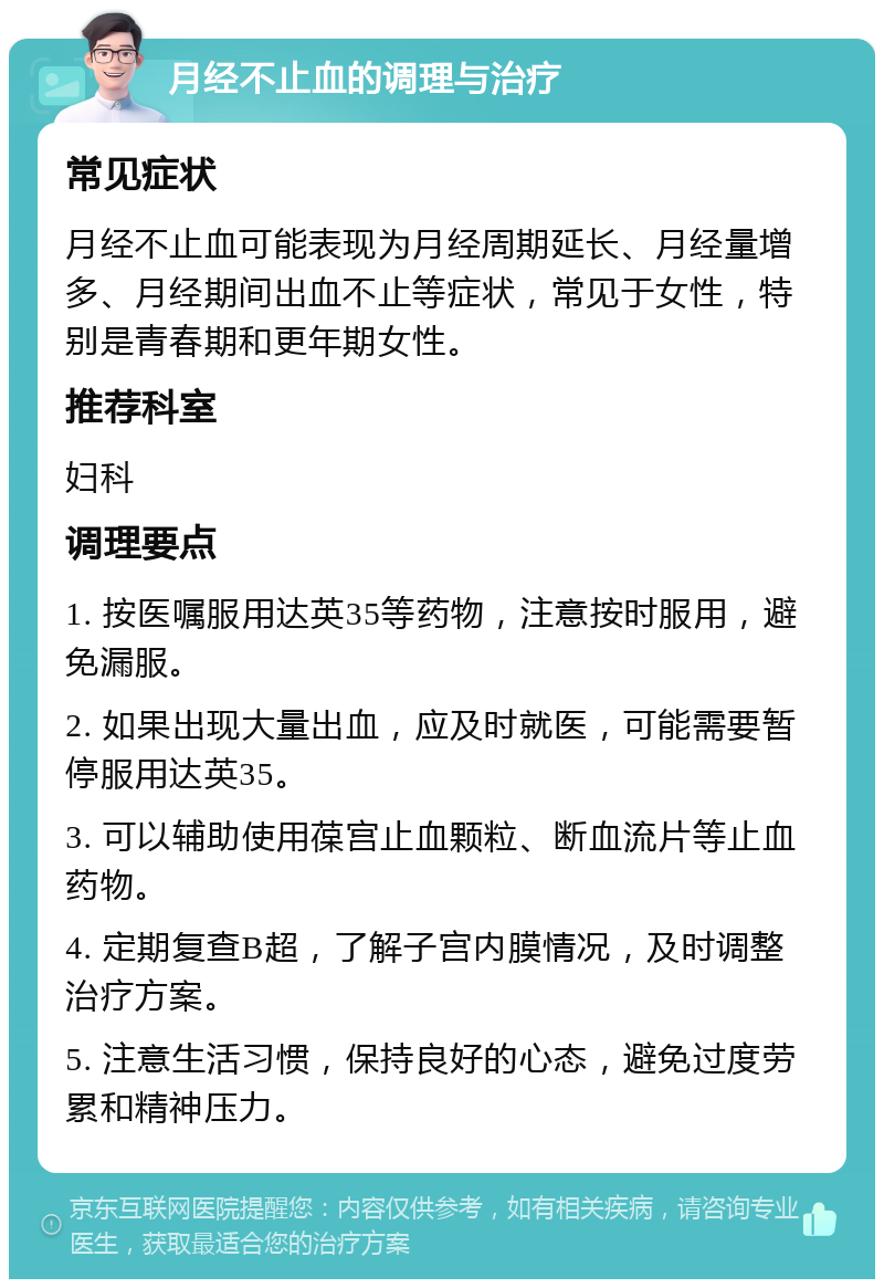 月经不止血的调理与治疗 常见症状 月经不止血可能表现为月经周期延长、月经量增多、月经期间出血不止等症状，常见于女性，特别是青春期和更年期女性。 推荐科室 妇科 调理要点 1. 按医嘱服用达英35等药物，注意按时服用，避免漏服。 2. 如果出现大量出血，应及时就医，可能需要暂停服用达英35。 3. 可以辅助使用葆宫止血颗粒、断血流片等止血药物。 4. 定期复查B超，了解子宫内膜情况，及时调整治疗方案。 5. 注意生活习惯，保持良好的心态，避免过度劳累和精神压力。