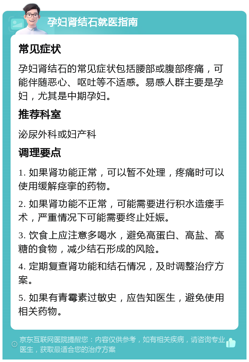 孕妇肾结石就医指南 常见症状 孕妇肾结石的常见症状包括腰部或腹部疼痛，可能伴随恶心、呕吐等不适感。易感人群主要是孕妇，尤其是中期孕妇。 推荐科室 泌尿外科或妇产科 调理要点 1. 如果肾功能正常，可以暂不处理，疼痛时可以使用缓解痉挛的药物。 2. 如果肾功能不正常，可能需要进行积水造瘘手术，严重情况下可能需要终止妊娠。 3. 饮食上应注意多喝水，避免高蛋白、高盐、高糖的食物，减少结石形成的风险。 4. 定期复查肾功能和结石情况，及时调整治疗方案。 5. 如果有青霉素过敏史，应告知医生，避免使用相关药物。