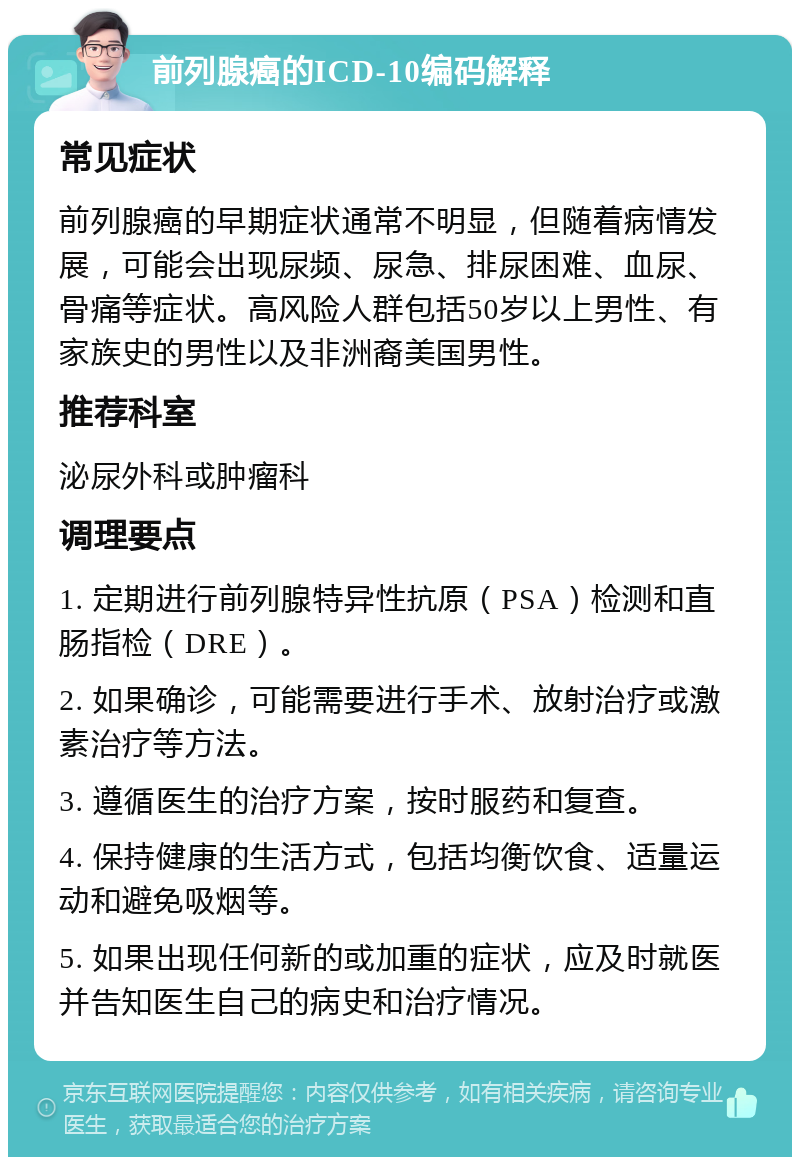 前列腺癌的ICD-10编码解释 常见症状 前列腺癌的早期症状通常不明显，但随着病情发展，可能会出现尿频、尿急、排尿困难、血尿、骨痛等症状。高风险人群包括50岁以上男性、有家族史的男性以及非洲裔美国男性。 推荐科室 泌尿外科或肿瘤科 调理要点 1. 定期进行前列腺特异性抗原（PSA）检测和直肠指检（DRE）。 2. 如果确诊，可能需要进行手术、放射治疗或激素治疗等方法。 3. 遵循医生的治疗方案，按时服药和复查。 4. 保持健康的生活方式，包括均衡饮食、适量运动和避免吸烟等。 5. 如果出现任何新的或加重的症状，应及时就医并告知医生自己的病史和治疗情况。