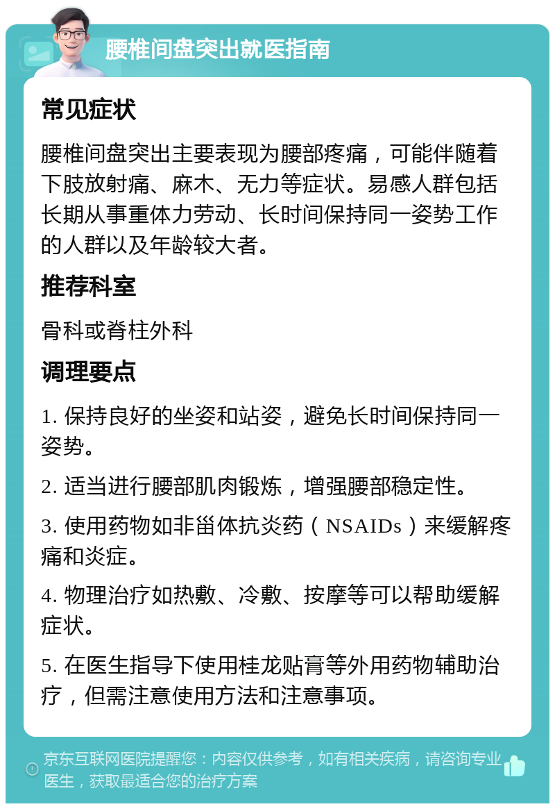 腰椎间盘突出就医指南 常见症状 腰椎间盘突出主要表现为腰部疼痛，可能伴随着下肢放射痛、麻木、无力等症状。易感人群包括长期从事重体力劳动、长时间保持同一姿势工作的人群以及年龄较大者。 推荐科室 骨科或脊柱外科 调理要点 1. 保持良好的坐姿和站姿，避免长时间保持同一姿势。 2. 适当进行腰部肌肉锻炼，增强腰部稳定性。 3. 使用药物如非甾体抗炎药（NSAIDs）来缓解疼痛和炎症。 4. 物理治疗如热敷、冷敷、按摩等可以帮助缓解症状。 5. 在医生指导下使用桂龙贴膏等外用药物辅助治疗，但需注意使用方法和注意事项。