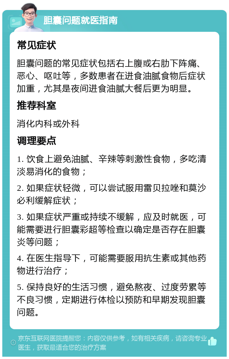 胆囊问题就医指南 常见症状 胆囊问题的常见症状包括右上腹或右肋下阵痛、恶心、呕吐等，多数患者在进食油腻食物后症状加重，尤其是夜间进食油腻大餐后更为明显。 推荐科室 消化内科或外科 调理要点 1. 饮食上避免油腻、辛辣等刺激性食物，多吃清淡易消化的食物； 2. 如果症状轻微，可以尝试服用雷贝拉唑和莫沙必利缓解症状； 3. 如果症状严重或持续不缓解，应及时就医，可能需要进行胆囊彩超等检查以确定是否存在胆囊炎等问题； 4. 在医生指导下，可能需要服用抗生素或其他药物进行治疗； 5. 保持良好的生活习惯，避免熬夜、过度劳累等不良习惯，定期进行体检以预防和早期发现胆囊问题。