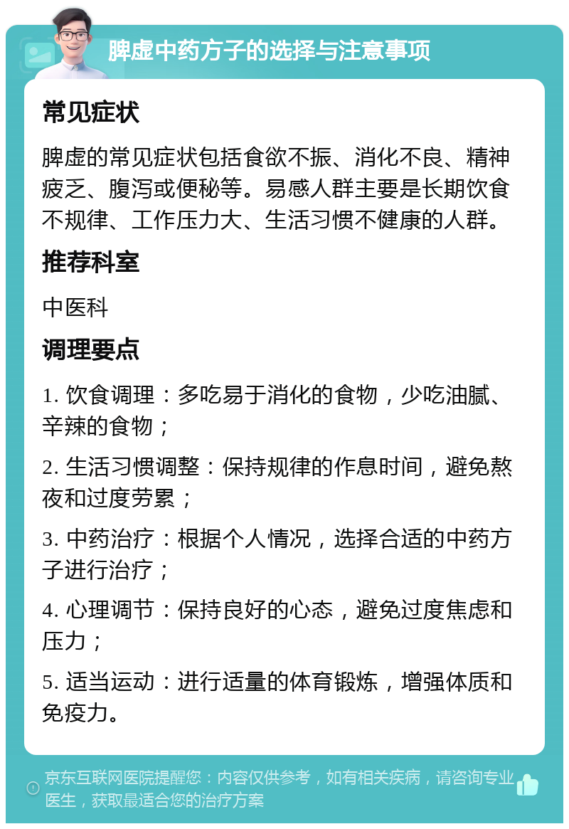 脾虚中药方子的选择与注意事项 常见症状 脾虚的常见症状包括食欲不振、消化不良、精神疲乏、腹泻或便秘等。易感人群主要是长期饮食不规律、工作压力大、生活习惯不健康的人群。 推荐科室 中医科 调理要点 1. 饮食调理：多吃易于消化的食物，少吃油腻、辛辣的食物； 2. 生活习惯调整：保持规律的作息时间，避免熬夜和过度劳累； 3. 中药治疗：根据个人情况，选择合适的中药方子进行治疗； 4. 心理调节：保持良好的心态，避免过度焦虑和压力； 5. 适当运动：进行适量的体育锻炼，增强体质和免疫力。