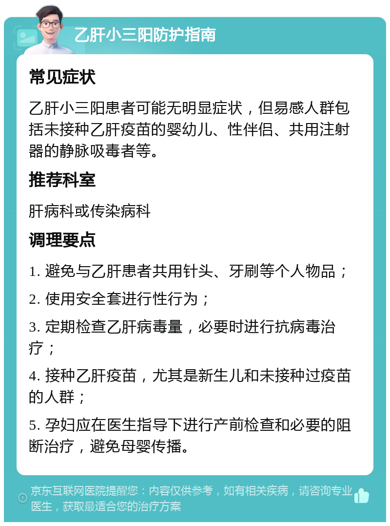 乙肝小三阳防护指南 常见症状 乙肝小三阳患者可能无明显症状，但易感人群包括未接种乙肝疫苗的婴幼儿、性伴侣、共用注射器的静脉吸毒者等。 推荐科室 肝病科或传染病科 调理要点 1. 避免与乙肝患者共用针头、牙刷等个人物品； 2. 使用安全套进行性行为； 3. 定期检查乙肝病毒量，必要时进行抗病毒治疗； 4. 接种乙肝疫苗，尤其是新生儿和未接种过疫苗的人群； 5. 孕妇应在医生指导下进行产前检查和必要的阻断治疗，避免母婴传播。