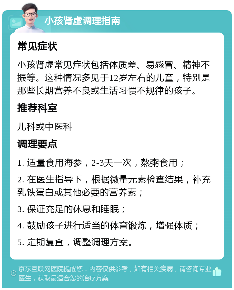 小孩肾虚调理指南 常见症状 小孩肾虚常见症状包括体质差、易感冒、精神不振等。这种情况多见于12岁左右的儿童，特别是那些长期营养不良或生活习惯不规律的孩子。 推荐科室 儿科或中医科 调理要点 1. 适量食用海参，2-3天一次，熬粥食用； 2. 在医生指导下，根据微量元素检查结果，补充乳铁蛋白或其他必要的营养素； 3. 保证充足的休息和睡眠； 4. 鼓励孩子进行适当的体育锻炼，增强体质； 5. 定期复查，调整调理方案。