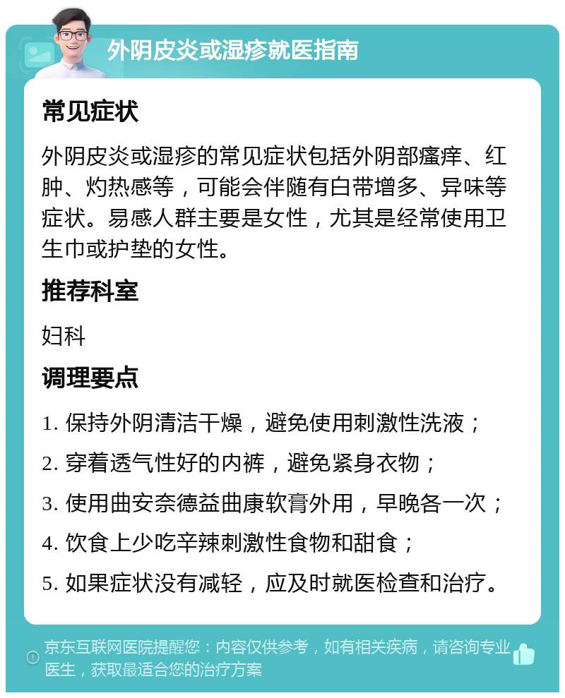 外阴皮炎或湿疹就医指南 常见症状 外阴皮炎或湿疹的常见症状包括外阴部瘙痒、红肿、灼热感等，可能会伴随有白带增多、异味等症状。易感人群主要是女性，尤其是经常使用卫生巾或护垫的女性。 推荐科室 妇科 调理要点 1. 保持外阴清洁干燥，避免使用刺激性洗液； 2. 穿着透气性好的内裤，避免紧身衣物； 3. 使用曲安奈德益曲康软膏外用，早晚各一次； 4. 饮食上少吃辛辣刺激性食物和甜食； 5. 如果症状没有减轻，应及时就医检查和治疗。