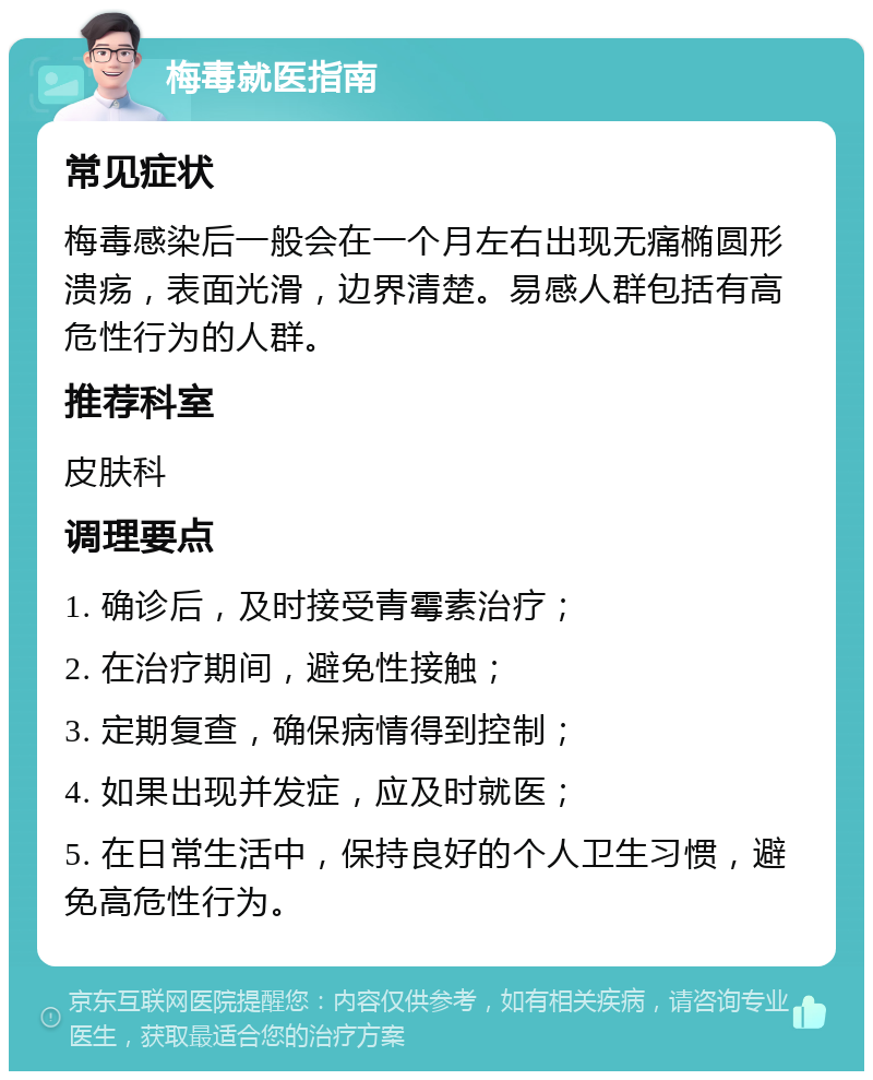 梅毒就医指南 常见症状 梅毒感染后一般会在一个月左右出现无痛椭圆形溃疡，表面光滑，边界清楚。易感人群包括有高危性行为的人群。 推荐科室 皮肤科 调理要点 1. 确诊后，及时接受青霉素治疗； 2. 在治疗期间，避免性接触； 3. 定期复查，确保病情得到控制； 4. 如果出现并发症，应及时就医； 5. 在日常生活中，保持良好的个人卫生习惯，避免高危性行为。