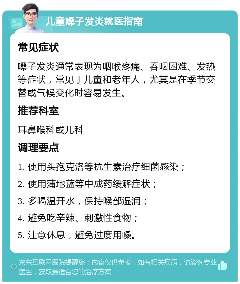 儿童嗓子发炎就医指南 常见症状 嗓子发炎通常表现为咽喉疼痛、吞咽困难、发热等症状，常见于儿童和老年人，尤其是在季节交替或气候变化时容易发生。 推荐科室 耳鼻喉科或儿科 调理要点 1. 使用头孢克洛等抗生素治疗细菌感染； 2. 使用蒲地蓝等中成药缓解症状； 3. 多喝温开水，保持喉部湿润； 4. 避免吃辛辣、刺激性食物； 5. 注意休息，避免过度用嗓。