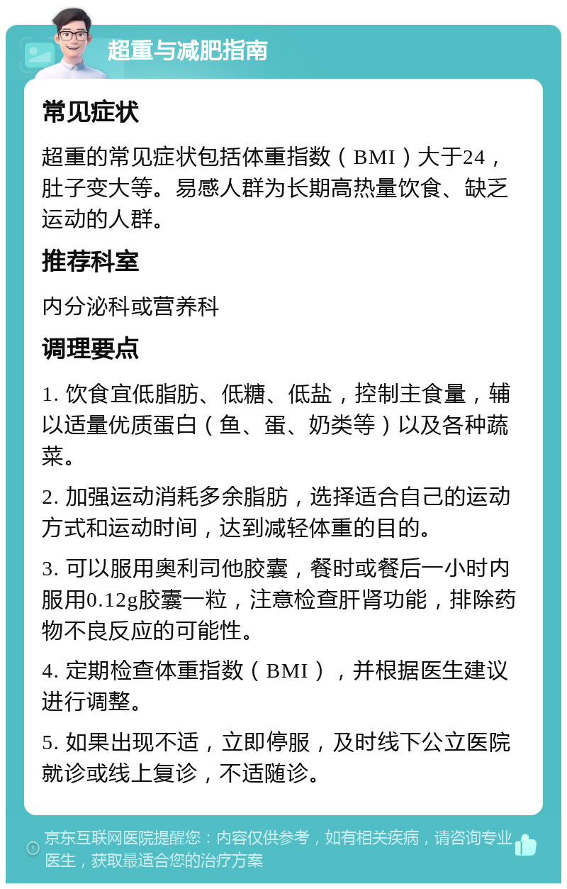 超重与减肥指南 常见症状 超重的常见症状包括体重指数（BMI）大于24，肚子变大等。易感人群为长期高热量饮食、缺乏运动的人群。 推荐科室 内分泌科或营养科 调理要点 1. 饮食宜低脂肪、低糖、低盐，控制主食量，辅以适量优质蛋白（鱼、蛋、奶类等）以及各种蔬菜。 2. 加强运动消耗多余脂肪，选择适合自己的运动方式和运动时间，达到减轻体重的目的。 3. 可以服用奥利司他胶囊，餐时或餐后一小时内服用0.12g胶囊一粒，注意检查肝肾功能，排除药物不良反应的可能性。 4. 定期检查体重指数（BMI），并根据医生建议进行调整。 5. 如果出现不适，立即停服，及时线下公立医院就诊或线上复诊，不适随诊。