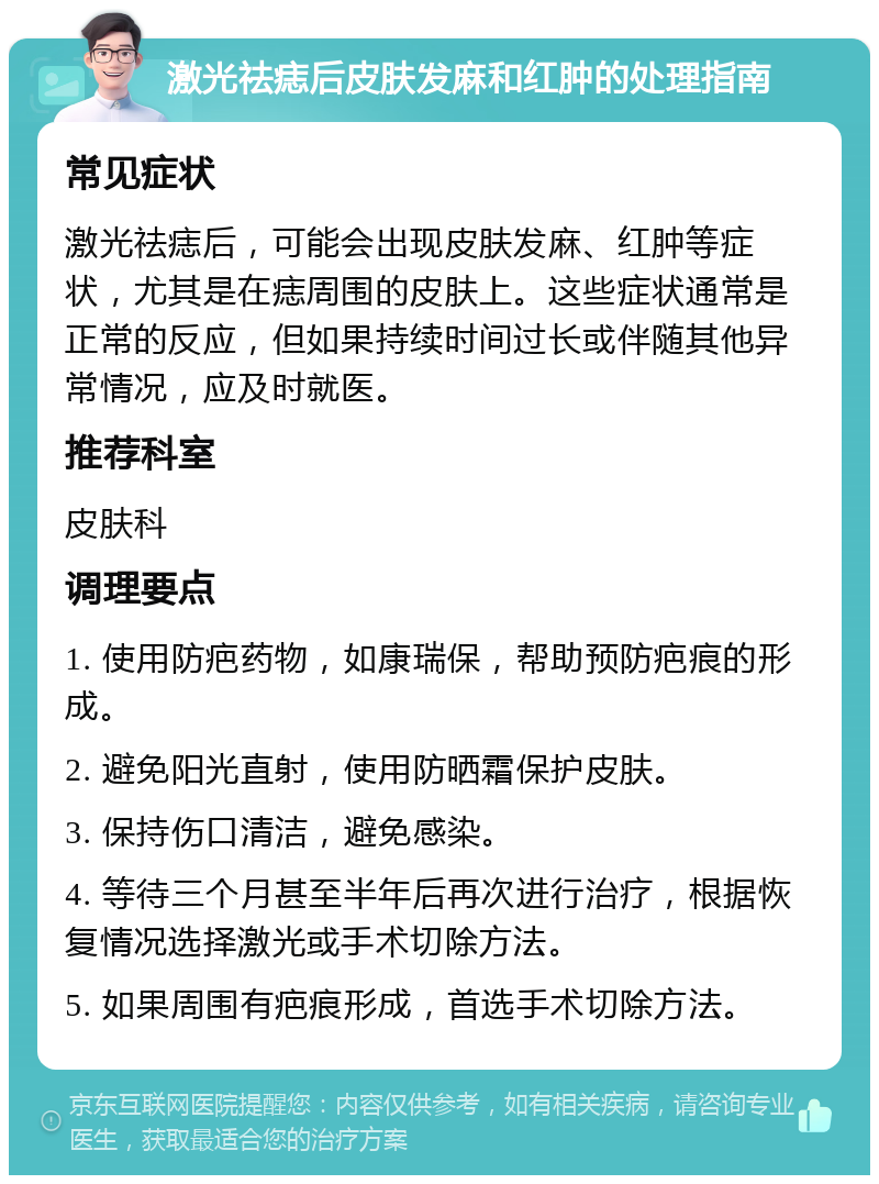 激光祛痣后皮肤发麻和红肿的处理指南 常见症状 激光祛痣后，可能会出现皮肤发麻、红肿等症状，尤其是在痣周围的皮肤上。这些症状通常是正常的反应，但如果持续时间过长或伴随其他异常情况，应及时就医。 推荐科室 皮肤科 调理要点 1. 使用防疤药物，如康瑞保，帮助预防疤痕的形成。 2. 避免阳光直射，使用防晒霜保护皮肤。 3. 保持伤口清洁，避免感染。 4. 等待三个月甚至半年后再次进行治疗，根据恢复情况选择激光或手术切除方法。 5. 如果周围有疤痕形成，首选手术切除方法。