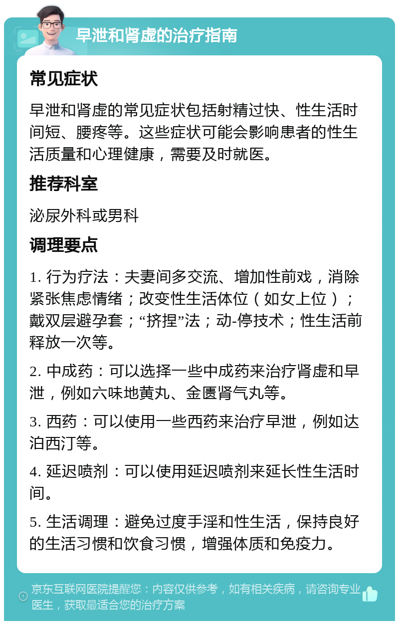 早泄和肾虚的治疗指南 常见症状 早泄和肾虚的常见症状包括射精过快、性生活时间短、腰疼等。这些症状可能会影响患者的性生活质量和心理健康，需要及时就医。 推荐科室 泌尿外科或男科 调理要点 1. 行为疗法：夫妻间多交流、增加性前戏，消除紧张焦虑情绪；改变性生活体位（如女上位）；戴双层避孕套；“挤捏”法；动-停技术；性生活前释放一次等。 2. 中成药：可以选择一些中成药来治疗肾虚和早泄，例如六味地黄丸、金匮肾气丸等。 3. 西药：可以使用一些西药来治疗早泄，例如达泊西汀等。 4. 延迟喷剂：可以使用延迟喷剂来延长性生活时间。 5. 生活调理：避免过度手淫和性生活，保持良好的生活习惯和饮食习惯，增强体质和免疫力。