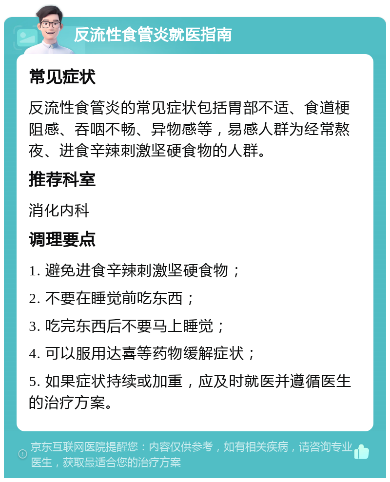 反流性食管炎就医指南 常见症状 反流性食管炎的常见症状包括胃部不适、食道梗阻感、吞咽不畅、异物感等，易感人群为经常熬夜、进食辛辣刺激坚硬食物的人群。 推荐科室 消化内科 调理要点 1. 避免进食辛辣刺激坚硬食物； 2. 不要在睡觉前吃东西； 3. 吃完东西后不要马上睡觉； 4. 可以服用达喜等药物缓解症状； 5. 如果症状持续或加重，应及时就医并遵循医生的治疗方案。