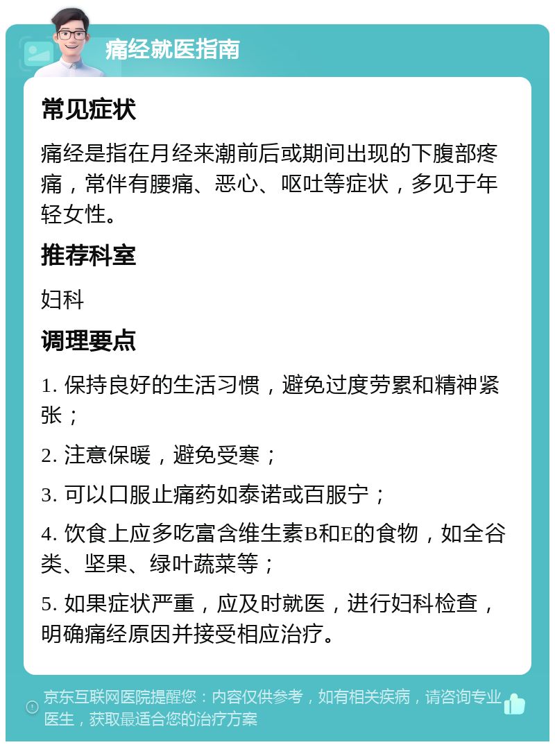 痛经就医指南 常见症状 痛经是指在月经来潮前后或期间出现的下腹部疼痛，常伴有腰痛、恶心、呕吐等症状，多见于年轻女性。 推荐科室 妇科 调理要点 1. 保持良好的生活习惯，避免过度劳累和精神紧张； 2. 注意保暖，避免受寒； 3. 可以口服止痛药如泰诺或百服宁； 4. 饮食上应多吃富含维生素B和E的食物，如全谷类、坚果、绿叶蔬菜等； 5. 如果症状严重，应及时就医，进行妇科检查，明确痛经原因并接受相应治疗。