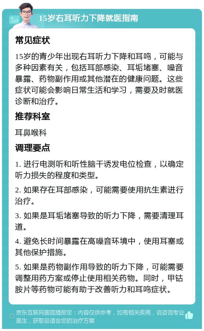 15岁右耳听力下降就医指南 常见症状 15岁的青少年出现右耳听力下降和耳鸣，可能与多种因素有关，包括耳部感染、耳垢堵塞、噪音暴露、药物副作用或其他潜在的健康问题。这些症状可能会影响日常生活和学习，需要及时就医诊断和治疗。 推荐科室 耳鼻喉科 调理要点 1. 进行电测听和听性脑干诱发电位检查，以确定听力损失的程度和类型。 2. 如果存在耳部感染，可能需要使用抗生素进行治疗。 3. 如果是耳垢堵塞导致的听力下降，需要清理耳道。 4. 避免长时间暴露在高噪音环境中，使用耳塞或其他保护措施。 5. 如果是药物副作用导致的听力下降，可能需要调整用药方案或停止使用相关药物。同时，甲钴胺片等药物可能有助于改善听力和耳鸣症状。