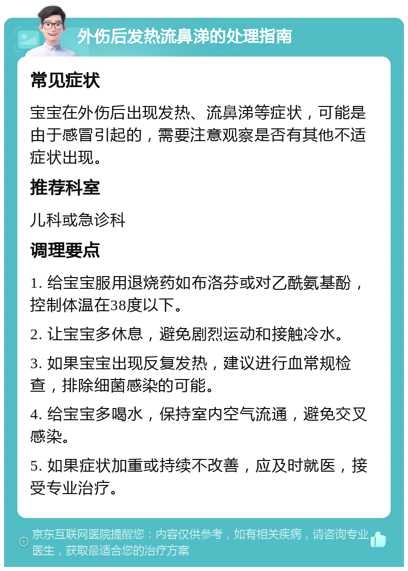 外伤后发热流鼻涕的处理指南 常见症状 宝宝在外伤后出现发热、流鼻涕等症状，可能是由于感冒引起的，需要注意观察是否有其他不适症状出现。 推荐科室 儿科或急诊科 调理要点 1. 给宝宝服用退烧药如布洛芬或对乙酰氨基酚，控制体温在38度以下。 2. 让宝宝多休息，避免剧烈运动和接触冷水。 3. 如果宝宝出现反复发热，建议进行血常规检查，排除细菌感染的可能。 4. 给宝宝多喝水，保持室内空气流通，避免交叉感染。 5. 如果症状加重或持续不改善，应及时就医，接受专业治疗。