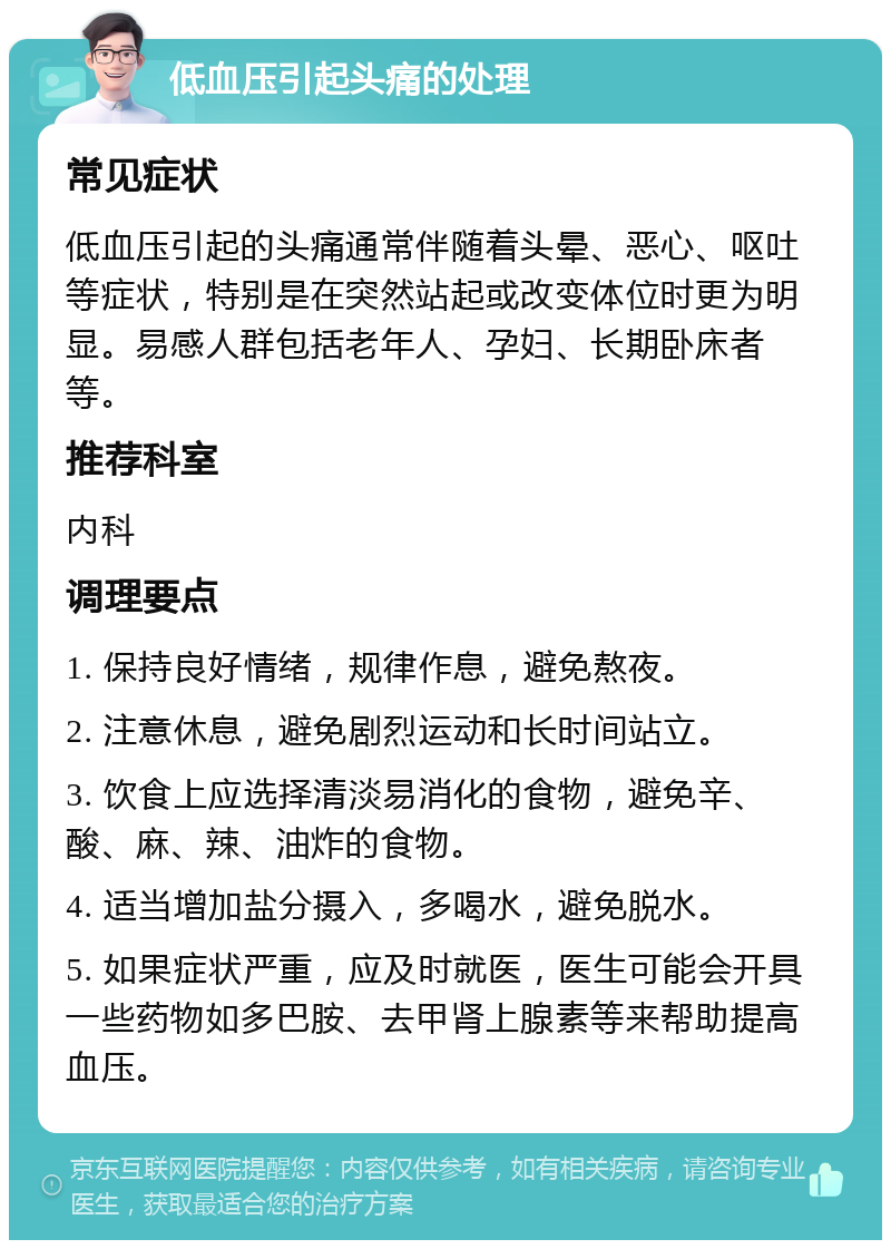 低血压引起头痛的处理 常见症状 低血压引起的头痛通常伴随着头晕、恶心、呕吐等症状，特别是在突然站起或改变体位时更为明显。易感人群包括老年人、孕妇、长期卧床者等。 推荐科室 内科 调理要点 1. 保持良好情绪，规律作息，避免熬夜。 2. 注意休息，避免剧烈运动和长时间站立。 3. 饮食上应选择清淡易消化的食物，避免辛、酸、麻、辣、油炸的食物。 4. 适当增加盐分摄入，多喝水，避免脱水。 5. 如果症状严重，应及时就医，医生可能会开具一些药物如多巴胺、去甲肾上腺素等来帮助提高血压。