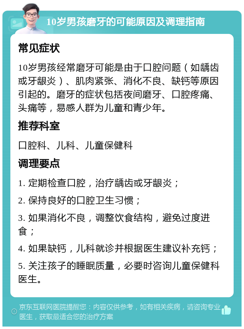 10岁男孩磨牙的可能原因及调理指南 常见症状 10岁男孩经常磨牙可能是由于口腔问题（如龋齿或牙龈炎）、肌肉紧张、消化不良、缺钙等原因引起的。磨牙的症状包括夜间磨牙、口腔疼痛、头痛等，易感人群为儿童和青少年。 推荐科室 口腔科、儿科、儿童保健科 调理要点 1. 定期检查口腔，治疗龋齿或牙龈炎； 2. 保持良好的口腔卫生习惯； 3. 如果消化不良，调整饮食结构，避免过度进食； 4. 如果缺钙，儿科就诊并根据医生建议补充钙； 5. 关注孩子的睡眠质量，必要时咨询儿童保健科医生。