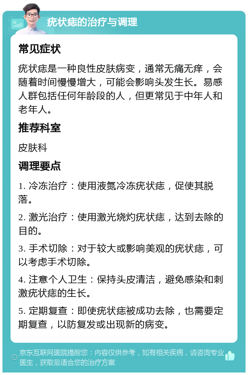 疣状痣的治疗与调理 常见症状 疣状痣是一种良性皮肤病变，通常无痛无痒，会随着时间慢慢增大，可能会影响头发生长。易感人群包括任何年龄段的人，但更常见于中年人和老年人。 推荐科室 皮肤科 调理要点 1. 冷冻治疗：使用液氮冷冻疣状痣，促使其脱落。 2. 激光治疗：使用激光烧灼疣状痣，达到去除的目的。 3. 手术切除：对于较大或影响美观的疣状痣，可以考虑手术切除。 4. 注意个人卫生：保持头皮清洁，避免感染和刺激疣状痣的生长。 5. 定期复查：即使疣状痣被成功去除，也需要定期复查，以防复发或出现新的病变。