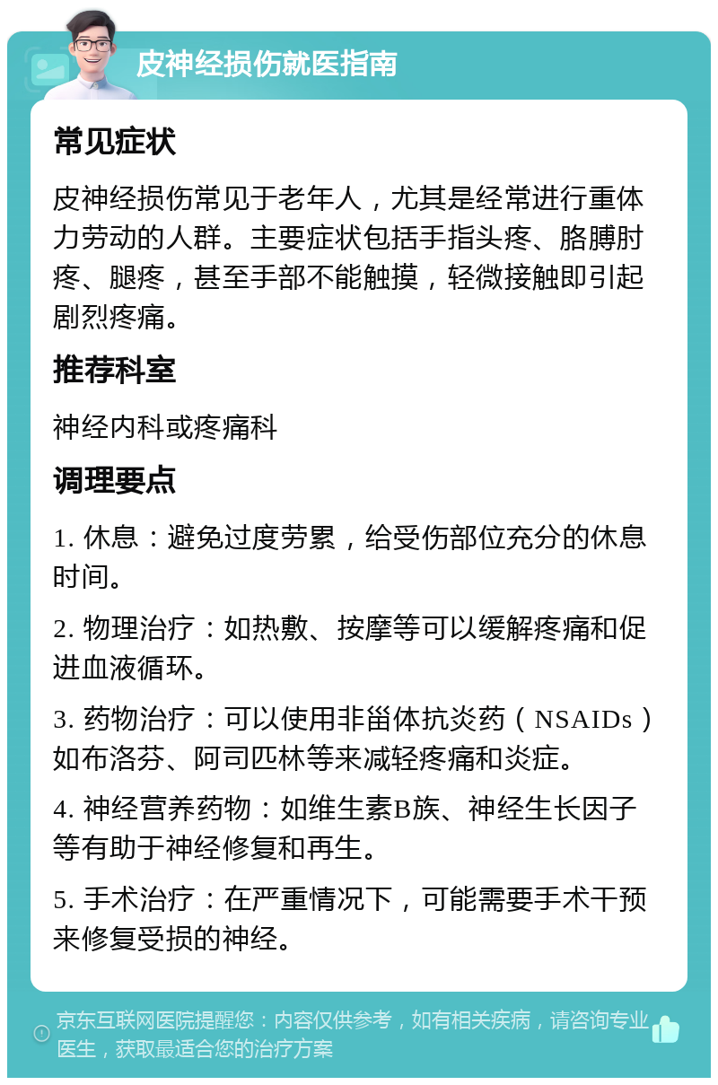 皮神经损伤就医指南 常见症状 皮神经损伤常见于老年人，尤其是经常进行重体力劳动的人群。主要症状包括手指头疼、胳膊肘疼、腿疼，甚至手部不能触摸，轻微接触即引起剧烈疼痛。 推荐科室 神经内科或疼痛科 调理要点 1. 休息：避免过度劳累，给受伤部位充分的休息时间。 2. 物理治疗：如热敷、按摩等可以缓解疼痛和促进血液循环。 3. 药物治疗：可以使用非甾体抗炎药（NSAIDs）如布洛芬、阿司匹林等来减轻疼痛和炎症。 4. 神经营养药物：如维生素B族、神经生长因子等有助于神经修复和再生。 5. 手术治疗：在严重情况下，可能需要手术干预来修复受损的神经。