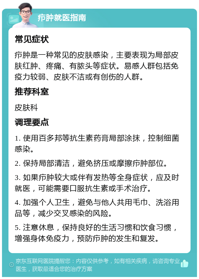 疖肿就医指南 常见症状 疖肿是一种常见的皮肤感染，主要表现为局部皮肤红肿、疼痛、有脓头等症状。易感人群包括免疫力较弱、皮肤不洁或有创伤的人群。 推荐科室 皮肤科 调理要点 1. 使用百多邦等抗生素药膏局部涂抹，控制细菌感染。 2. 保持局部清洁，避免挤压或摩擦疖肿部位。 3. 如果疖肿较大或伴有发热等全身症状，应及时就医，可能需要口服抗生素或手术治疗。 4. 加强个人卫生，避免与他人共用毛巾、洗浴用品等，减少交叉感染的风险。 5. 注意休息，保持良好的生活习惯和饮食习惯，增强身体免疫力，预防疖肿的发生和复发。