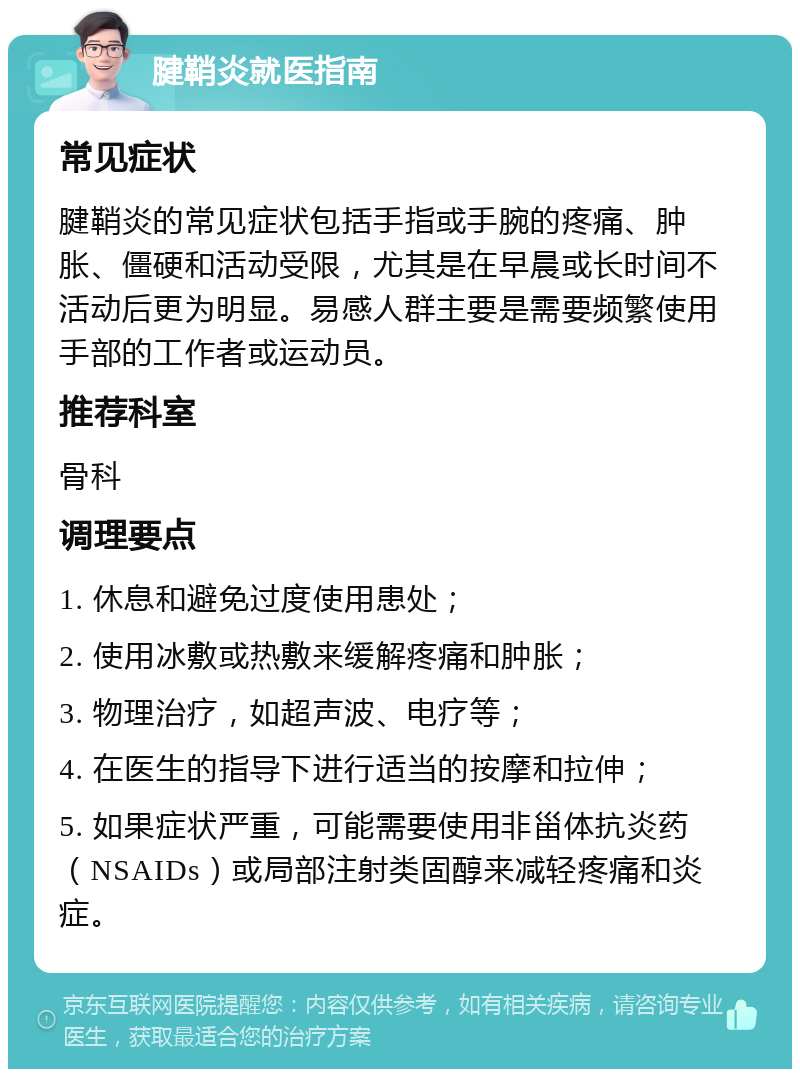 腱鞘炎就医指南 常见症状 腱鞘炎的常见症状包括手指或手腕的疼痛、肿胀、僵硬和活动受限，尤其是在早晨或长时间不活动后更为明显。易感人群主要是需要频繁使用手部的工作者或运动员。 推荐科室 骨科 调理要点 1. 休息和避免过度使用患处； 2. 使用冰敷或热敷来缓解疼痛和肿胀； 3. 物理治疗，如超声波、电疗等； 4. 在医生的指导下进行适当的按摩和拉伸； 5. 如果症状严重，可能需要使用非甾体抗炎药（NSAIDs）或局部注射类固醇来减轻疼痛和炎症。