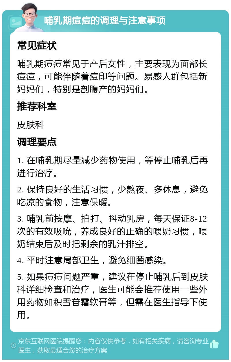 哺乳期痘痘的调理与注意事项 常见症状 哺乳期痘痘常见于产后女性，主要表现为面部长痘痘，可能伴随着痘印等问题。易感人群包括新妈妈们，特别是剖腹产的妈妈们。 推荐科室 皮肤科 调理要点 1. 在哺乳期尽量减少药物使用，等停止哺乳后再进行治疗。 2. 保持良好的生活习惯，少熬夜、多休息，避免吃凉的食物，注意保暖。 3. 哺乳前按摩、拍打、抖动乳房，每天保证8-12次的有效吸吮，养成良好的正确的喂奶习惯，喂奶结束后及时把剩余的乳汁排空。 4. 平时注意局部卫生，避免细菌感染。 5. 如果痘痘问题严重，建议在停止哺乳后到皮肤科详细检查和治疗，医生可能会推荐使用一些外用药物如积雪苷霜软膏等，但需在医生指导下使用。