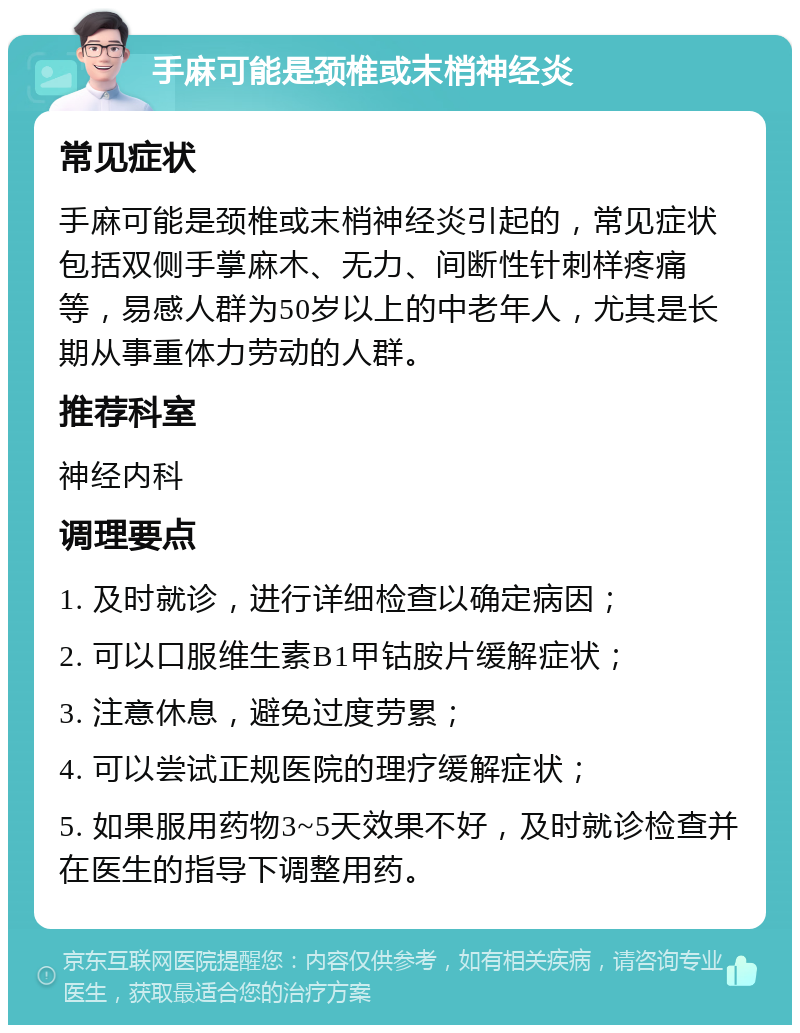 手麻可能是颈椎或末梢神经炎 常见症状 手麻可能是颈椎或末梢神经炎引起的，常见症状包括双侧手掌麻木、无力、间断性针刺样疼痛等，易感人群为50岁以上的中老年人，尤其是长期从事重体力劳动的人群。 推荐科室 神经内科 调理要点 1. 及时就诊，进行详细检查以确定病因； 2. 可以口服维生素B1甲钴胺片缓解症状； 3. 注意休息，避免过度劳累； 4. 可以尝试正规医院的理疗缓解症状； 5. 如果服用药物3~5天效果不好，及时就诊检查并在医生的指导下调整用药。