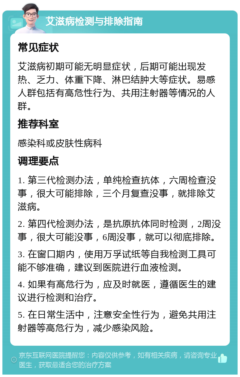 艾滋病检测与排除指南 常见症状 艾滋病初期可能无明显症状，后期可能出现发热、乏力、体重下降、淋巴结肿大等症状。易感人群包括有高危性行为、共用注射器等情况的人群。 推荐科室 感染科或皮肤性病科 调理要点 1. 第三代检测办法，单纯检查抗体，六周检查没事，很大可能排除，三个月复查没事，就排除艾滋病。 2. 第四代检测办法，是抗原抗体同时检测，2周没事，很大可能没事，6周没事，就可以彻底排除。 3. 在窗口期内，使用万孚试纸等自我检测工具可能不够准确，建议到医院进行血液检测。 4. 如果有高危行为，应及时就医，遵循医生的建议进行检测和治疗。 5. 在日常生活中，注意安全性行为，避免共用注射器等高危行为，减少感染风险。