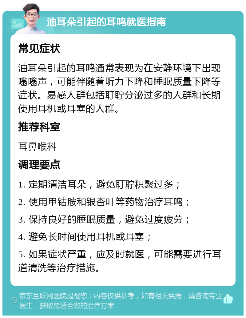 油耳朵引起的耳鸣就医指南 常见症状 油耳朵引起的耳鸣通常表现为在安静环境下出现嗡嗡声，可能伴随着听力下降和睡眠质量下降等症状。易感人群包括耵聍分泌过多的人群和长期使用耳机或耳塞的人群。 推荐科室 耳鼻喉科 调理要点 1. 定期清洁耳朵，避免耵聍积聚过多； 2. 使用甲钴胺和银杏叶等药物治疗耳鸣； 3. 保持良好的睡眠质量，避免过度疲劳； 4. 避免长时间使用耳机或耳塞； 5. 如果症状严重，应及时就医，可能需要进行耳道清洗等治疗措施。