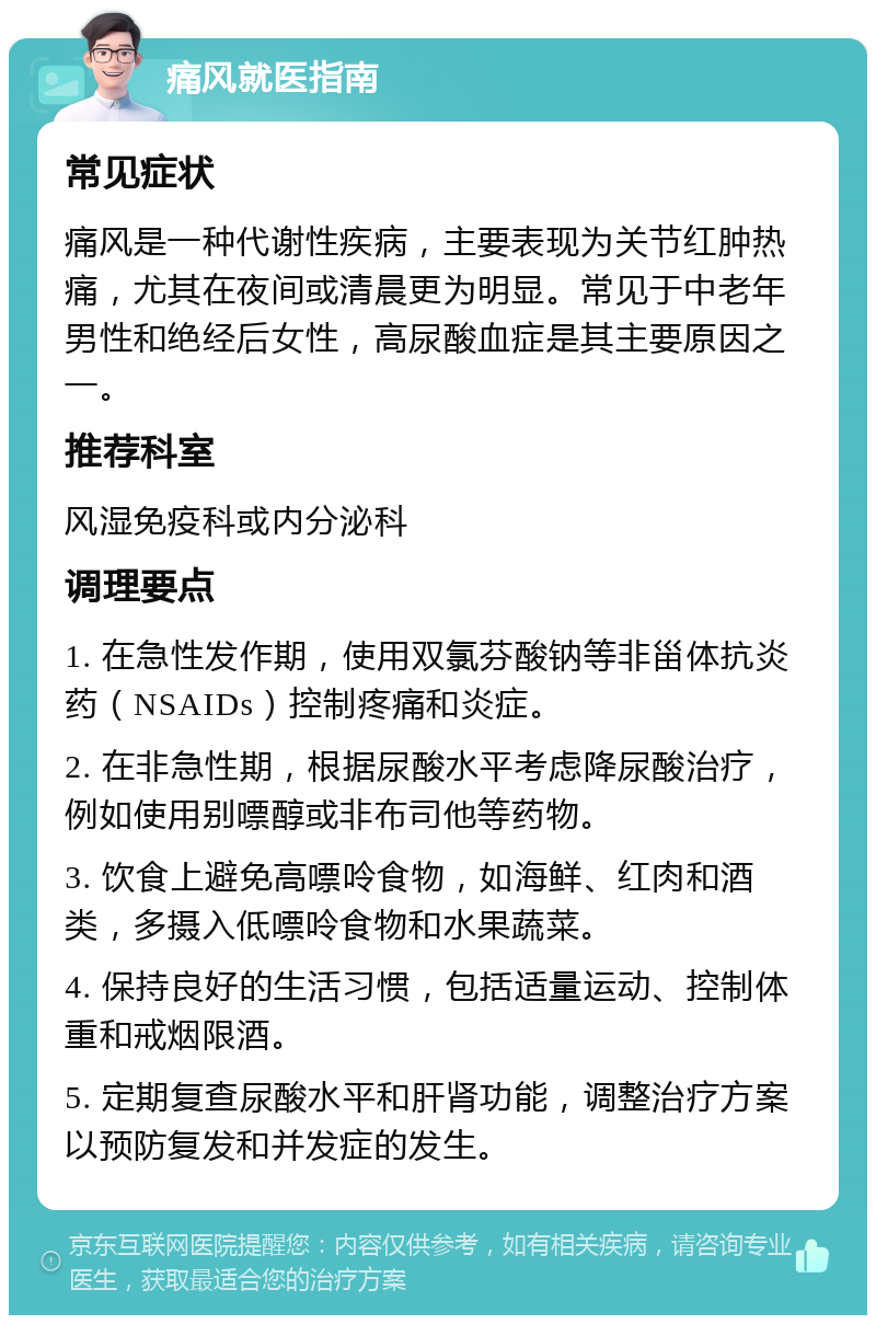 痛风就医指南 常见症状 痛风是一种代谢性疾病，主要表现为关节红肿热痛，尤其在夜间或清晨更为明显。常见于中老年男性和绝经后女性，高尿酸血症是其主要原因之一。 推荐科室 风湿免疫科或内分泌科 调理要点 1. 在急性发作期，使用双氯芬酸钠等非甾体抗炎药（NSAIDs）控制疼痛和炎症。 2. 在非急性期，根据尿酸水平考虑降尿酸治疗，例如使用别嘌醇或非布司他等药物。 3. 饮食上避免高嘌呤食物，如海鲜、红肉和酒类，多摄入低嘌呤食物和水果蔬菜。 4. 保持良好的生活习惯，包括适量运动、控制体重和戒烟限酒。 5. 定期复查尿酸水平和肝肾功能，调整治疗方案以预防复发和并发症的发生。