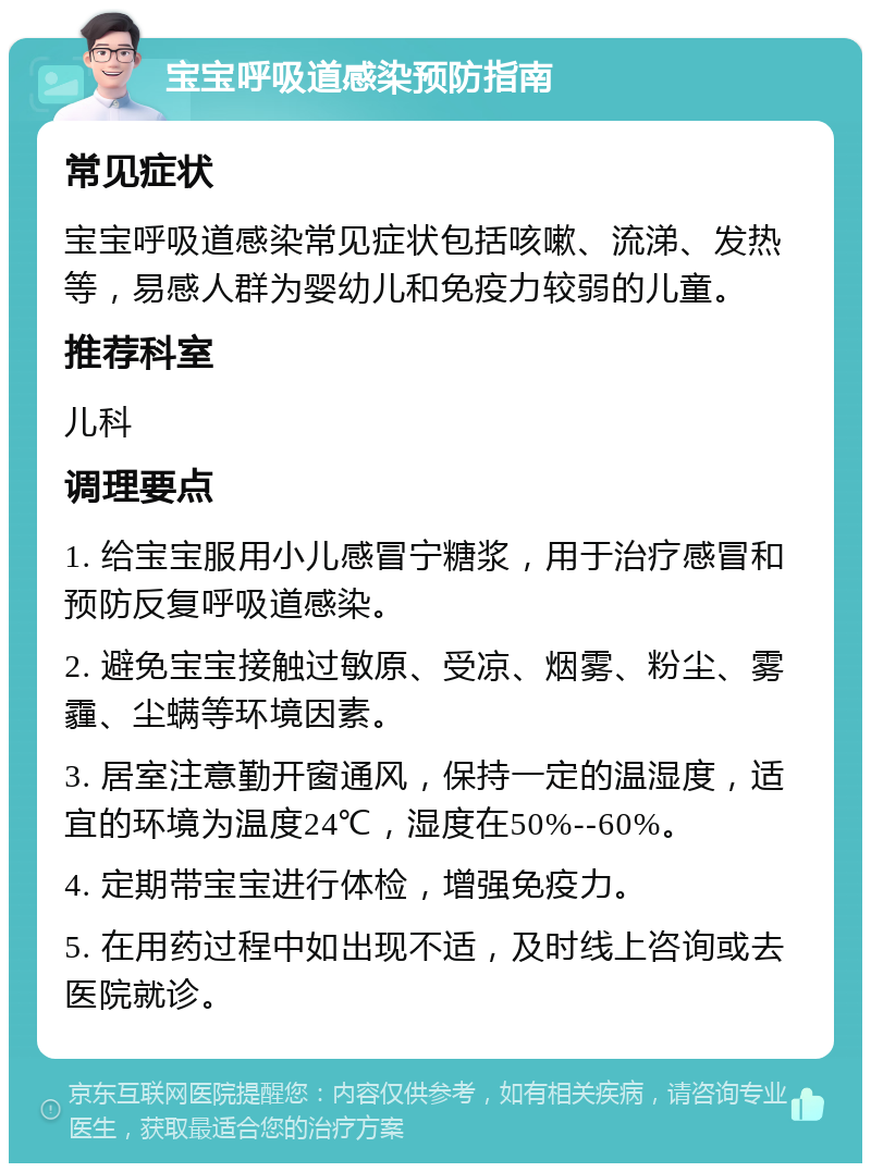 宝宝呼吸道感染预防指南 常见症状 宝宝呼吸道感染常见症状包括咳嗽、流涕、发热等，易感人群为婴幼儿和免疫力较弱的儿童。 推荐科室 儿科 调理要点 1. 给宝宝服用小儿感冒宁糖浆，用于治疗感冒和预防反复呼吸道感染。 2. 避免宝宝接触过敏原、受凉、烟雾、粉尘、雾霾、尘螨等环境因素。 3. 居室注意勤开窗通风，保持一定的温湿度，适宜的环境为温度24℃，湿度在50%--60%。 4. 定期带宝宝进行体检，增强免疫力。 5. 在用药过程中如出现不适，及时线上咨询或去医院就诊。