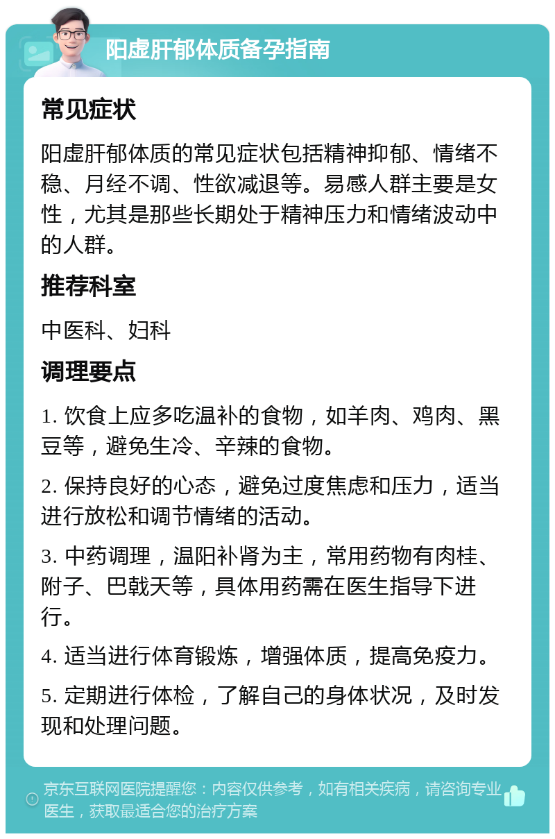 阳虚肝郁体质备孕指南 常见症状 阳虚肝郁体质的常见症状包括精神抑郁、情绪不稳、月经不调、性欲减退等。易感人群主要是女性，尤其是那些长期处于精神压力和情绪波动中的人群。 推荐科室 中医科、妇科 调理要点 1. 饮食上应多吃温补的食物，如羊肉、鸡肉、黑豆等，避免生冷、辛辣的食物。 2. 保持良好的心态，避免过度焦虑和压力，适当进行放松和调节情绪的活动。 3. 中药调理，温阳补肾为主，常用药物有肉桂、附子、巴戟天等，具体用药需在医生指导下进行。 4. 适当进行体育锻炼，增强体质，提高免疫力。 5. 定期进行体检，了解自己的身体状况，及时发现和处理问题。