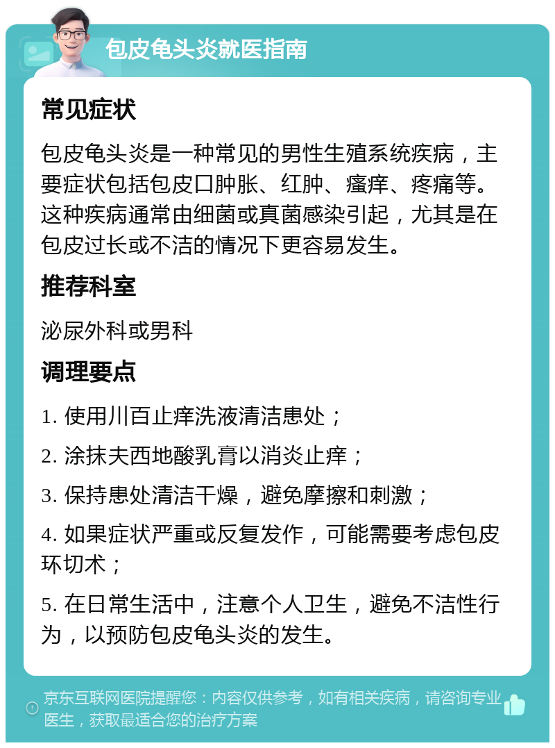 包皮龟头炎就医指南 常见症状 包皮龟头炎是一种常见的男性生殖系统疾病，主要症状包括包皮口肿胀、红肿、瘙痒、疼痛等。这种疾病通常由细菌或真菌感染引起，尤其是在包皮过长或不洁的情况下更容易发生。 推荐科室 泌尿外科或男科 调理要点 1. 使用川百止痒洗液清洁患处； 2. 涂抹夫西地酸乳膏以消炎止痒； 3. 保持患处清洁干燥，避免摩擦和刺激； 4. 如果症状严重或反复发作，可能需要考虑包皮环切术； 5. 在日常生活中，注意个人卫生，避免不洁性行为，以预防包皮龟头炎的发生。