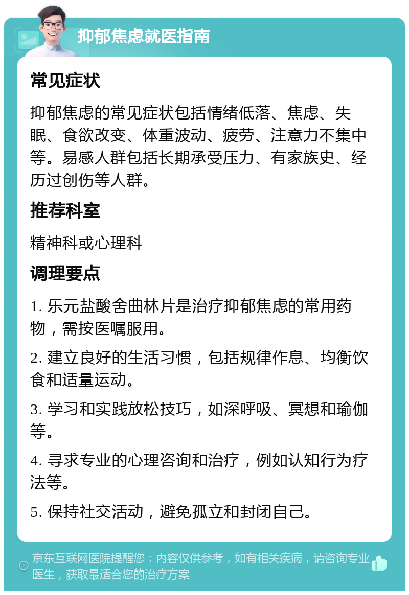 抑郁焦虑就医指南 常见症状 抑郁焦虑的常见症状包括情绪低落、焦虑、失眠、食欲改变、体重波动、疲劳、注意力不集中等。易感人群包括长期承受压力、有家族史、经历过创伤等人群。 推荐科室 精神科或心理科 调理要点 1. 乐元盐酸舍曲林片是治疗抑郁焦虑的常用药物，需按医嘱服用。 2. 建立良好的生活习惯，包括规律作息、均衡饮食和适量运动。 3. 学习和实践放松技巧，如深呼吸、冥想和瑜伽等。 4. 寻求专业的心理咨询和治疗，例如认知行为疗法等。 5. 保持社交活动，避免孤立和封闭自己。