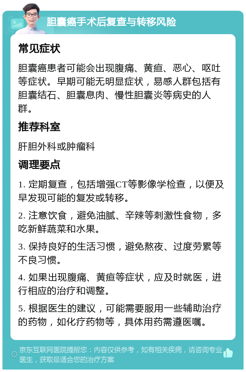 胆囊癌手术后复查与转移风险 常见症状 胆囊癌患者可能会出现腹痛、黄疸、恶心、呕吐等症状。早期可能无明显症状，易感人群包括有胆囊结石、胆囊息肉、慢性胆囊炎等病史的人群。 推荐科室 肝胆外科或肿瘤科 调理要点 1. 定期复查，包括增强CT等影像学检查，以便及早发现可能的复发或转移。 2. 注意饮食，避免油腻、辛辣等刺激性食物，多吃新鲜蔬菜和水果。 3. 保持良好的生活习惯，避免熬夜、过度劳累等不良习惯。 4. 如果出现腹痛、黄疸等症状，应及时就医，进行相应的治疗和调整。 5. 根据医生的建议，可能需要服用一些辅助治疗的药物，如化疗药物等，具体用药需遵医嘱。