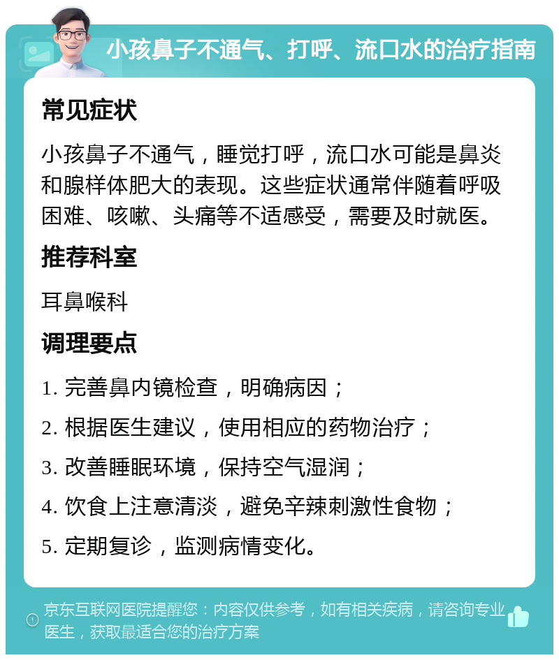 小孩鼻子不通气、打呼、流口水的治疗指南 常见症状 小孩鼻子不通气，睡觉打呼，流口水可能是鼻炎和腺样体肥大的表现。这些症状通常伴随着呼吸困难、咳嗽、头痛等不适感受，需要及时就医。 推荐科室 耳鼻喉科 调理要点 1. 完善鼻内镜检查，明确病因； 2. 根据医生建议，使用相应的药物治疗； 3. 改善睡眠环境，保持空气湿润； 4. 饮食上注意清淡，避免辛辣刺激性食物； 5. 定期复诊，监测病情变化。