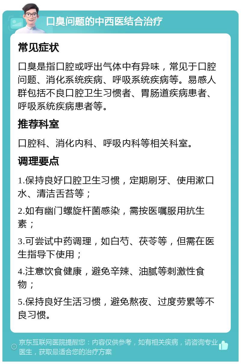 口臭问题的中西医结合治疗 常见症状 口臭是指口腔或呼出气体中有异味，常见于口腔问题、消化系统疾病、呼吸系统疾病等。易感人群包括不良口腔卫生习惯者、胃肠道疾病患者、呼吸系统疾病患者等。 推荐科室 口腔科、消化内科、呼吸内科等相关科室。 调理要点 1.保持良好口腔卫生习惯，定期刷牙、使用漱口水、清洁舌苔等； 2.如有幽门螺旋杆菌感染，需按医嘱服用抗生素； 3.可尝试中药调理，如白芍、茯苓等，但需在医生指导下使用； 4.注意饮食健康，避免辛辣、油腻等刺激性食物； 5.保持良好生活习惯，避免熬夜、过度劳累等不良习惯。