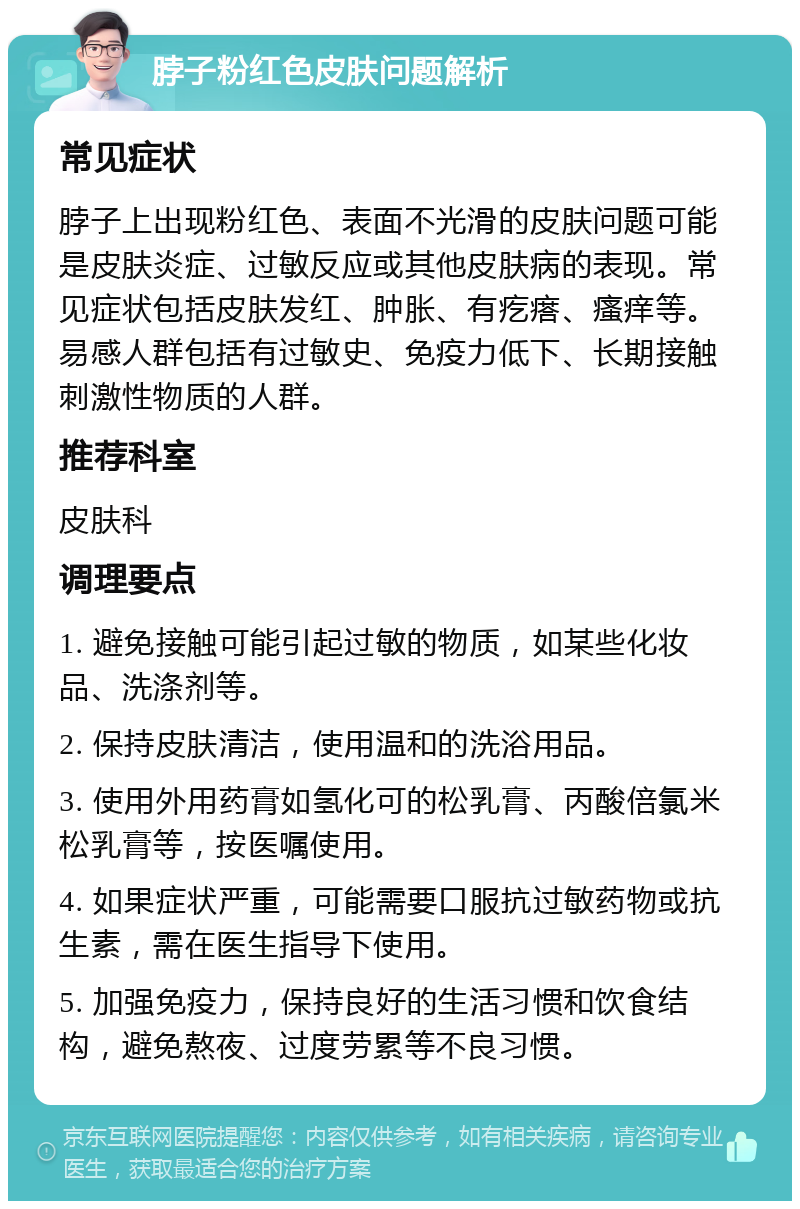 脖子粉红色皮肤问题解析 常见症状 脖子上出现粉红色、表面不光滑的皮肤问题可能是皮肤炎症、过敏反应或其他皮肤病的表现。常见症状包括皮肤发红、肿胀、有疙瘩、瘙痒等。易感人群包括有过敏史、免疫力低下、长期接触刺激性物质的人群。 推荐科室 皮肤科 调理要点 1. 避免接触可能引起过敏的物质，如某些化妆品、洗涤剂等。 2. 保持皮肤清洁，使用温和的洗浴用品。 3. 使用外用药膏如氢化可的松乳膏、丙酸倍氯米松乳膏等，按医嘱使用。 4. 如果症状严重，可能需要口服抗过敏药物或抗生素，需在医生指导下使用。 5. 加强免疫力，保持良好的生活习惯和饮食结构，避免熬夜、过度劳累等不良习惯。